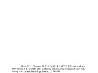 Good, R. H., Simmons, D. C., & Smith, S. B. (1998). Effective academic interventions in the United States: Evaluating and enhancing the acquisition of early reading skills.  School Psychology Review, 27 , 740-753. 