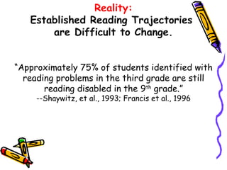 Reality: Established Reading Trajectories  are Difficult to Change. “Approximately 75% of students identified with reading problems in the third grade are still reading disabled in the 9 th  grade.” --Shaywitz, et al., 1993; Francis et al., 1996 