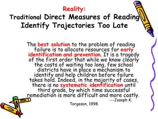 Reality: Traditional  Direct Measures of Reading Identify Trajectories Too Late The  best solution  to the problem of reading failure is to allocate resources for  early identification   and prevention . It is a tragedy of the first order that while we know clearly the costs of waiting too long, few school districts have in place a mechanism to identify and help children before failure takes hold. Indeed, in the majority of cases, there is no  systematic identification  until third grade, by which time successful remediation is more difficult and more costly .  ---Joseph K. Torgeson, 1998 