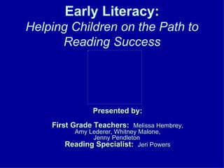 Early Literacy: Helping Children on the Path to Reading Success Presented by: First Grade Teachers:   Melissa Hembrey, Amy Lederer, Whitney Malone, Jenny Pendleton  Reading Specialist:   Jeri Powers 
