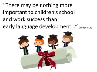 “There may be nothing more
important to children’s school
and work success than
early language development…” (Bardige 2005)
 