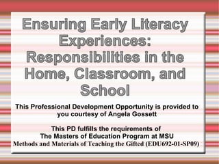 This Professional Development Opportunity is provided to 
you courtesy of Angela Gossett 
This PD fulfills the requirements of 
The Masters of Education Program at MSU 
Methods and Materials of Teaching the Gifted (EDU692-01-SP09) 
 
