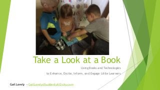 Take a Look at a Book
Using Books and Technologies
to Enhance, Excite, Inform, and Engage Little Learners
Gail Lovely - GailLovely@SuddenlyitClicks.com
 