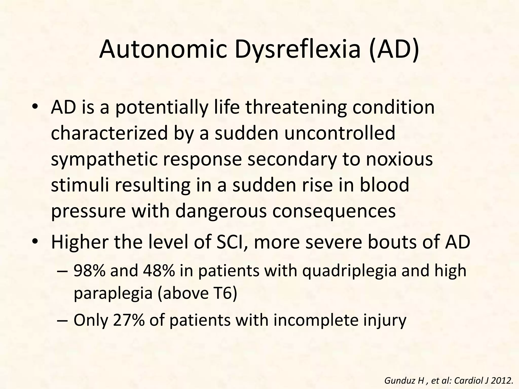 Autonomic Dysreflexia (AD)
• AD is a potentially life threatening condition
characterized by a sudden uncontrolled
sympathetic response secondary to noxious
stimuli resulting in a sudden rise in blood
pressure with dangerous consequences
• Higher the level of SCI, more severe bouts of AD
– 98% and 48% in patients with quadriplegia and high
paraplegia (above T6)
– Only 27% of patients with incomplete injury
Gunduz H , et al: Cardiol J 2012.
 