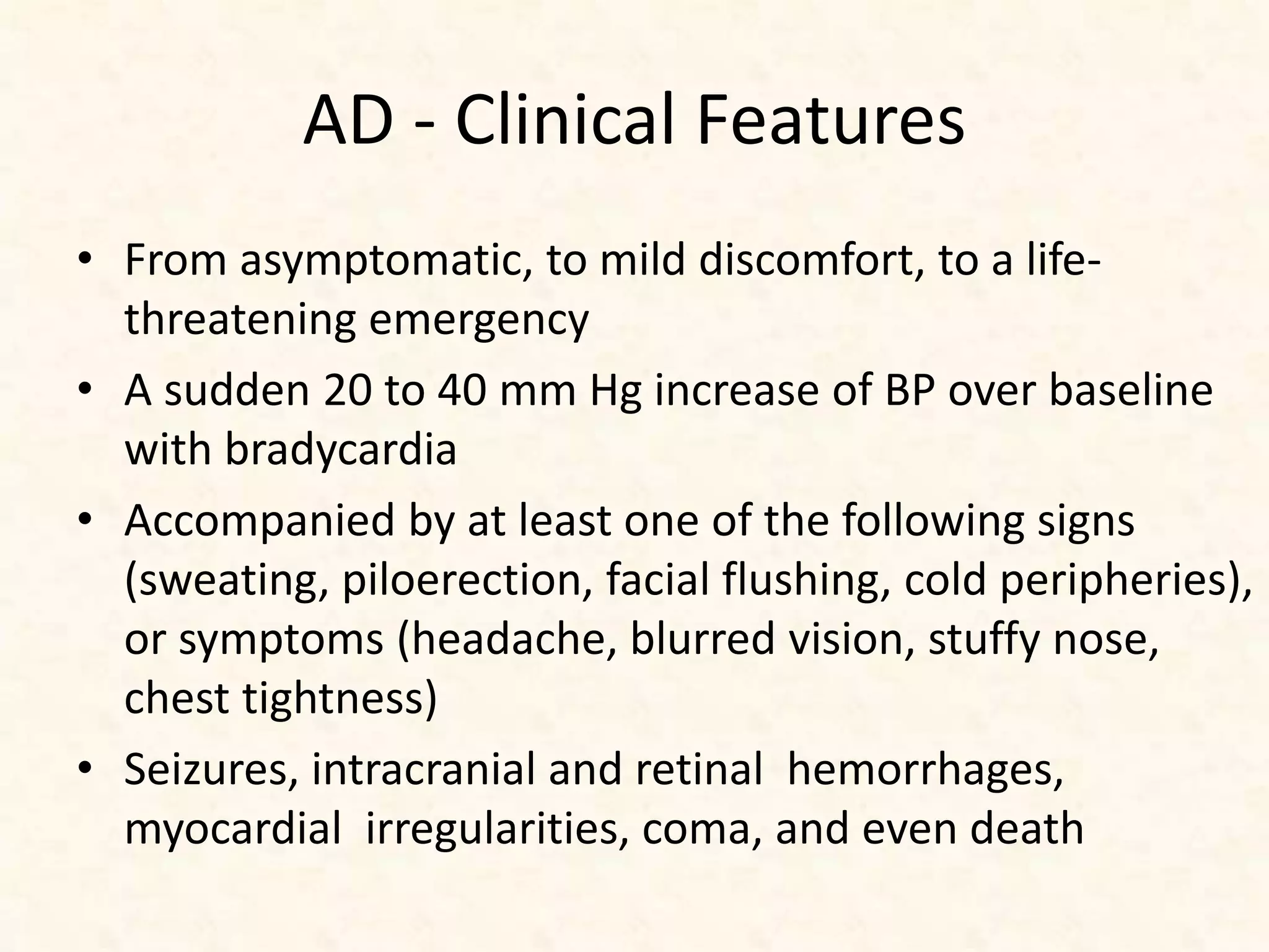AD - Clinical Features
• From asymptomatic, to mild discomfort, to a life-
threatening emergency
• A sudden 20 to 40 mm Hg increase of BP over baseline
with bradycardia
• Accompanied by at least one of the following signs
(sweating, piloerection, facial flushing, cold peripheries),
or symptoms (headache, blurred vision, stuffy nose,
chest tightness)
• Seizures, intracranial and retinal hemorrhages,
myocardial irregularities, coma, and even death
 