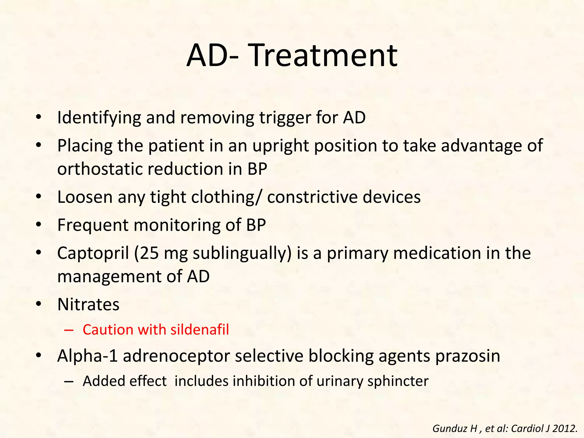 AD- Treatment
• Identifying and removing trigger for AD
• Placing the patient in an upright position to take advantage of
orthostatic reduction in BP
• Loosen any tight clothing/ constrictive devices
• Frequent monitoring of BP
• Captopril (25 mg sublingually) is a primary medication in the
management of AD
• Nitrates
– Caution with sildenafil
• Alpha-1 adrenoceptor selective blocking agents prazosin
– Added effect includes inhibition of urinary sphincter
Gunduz H , et al: Cardiol J 2012.
 