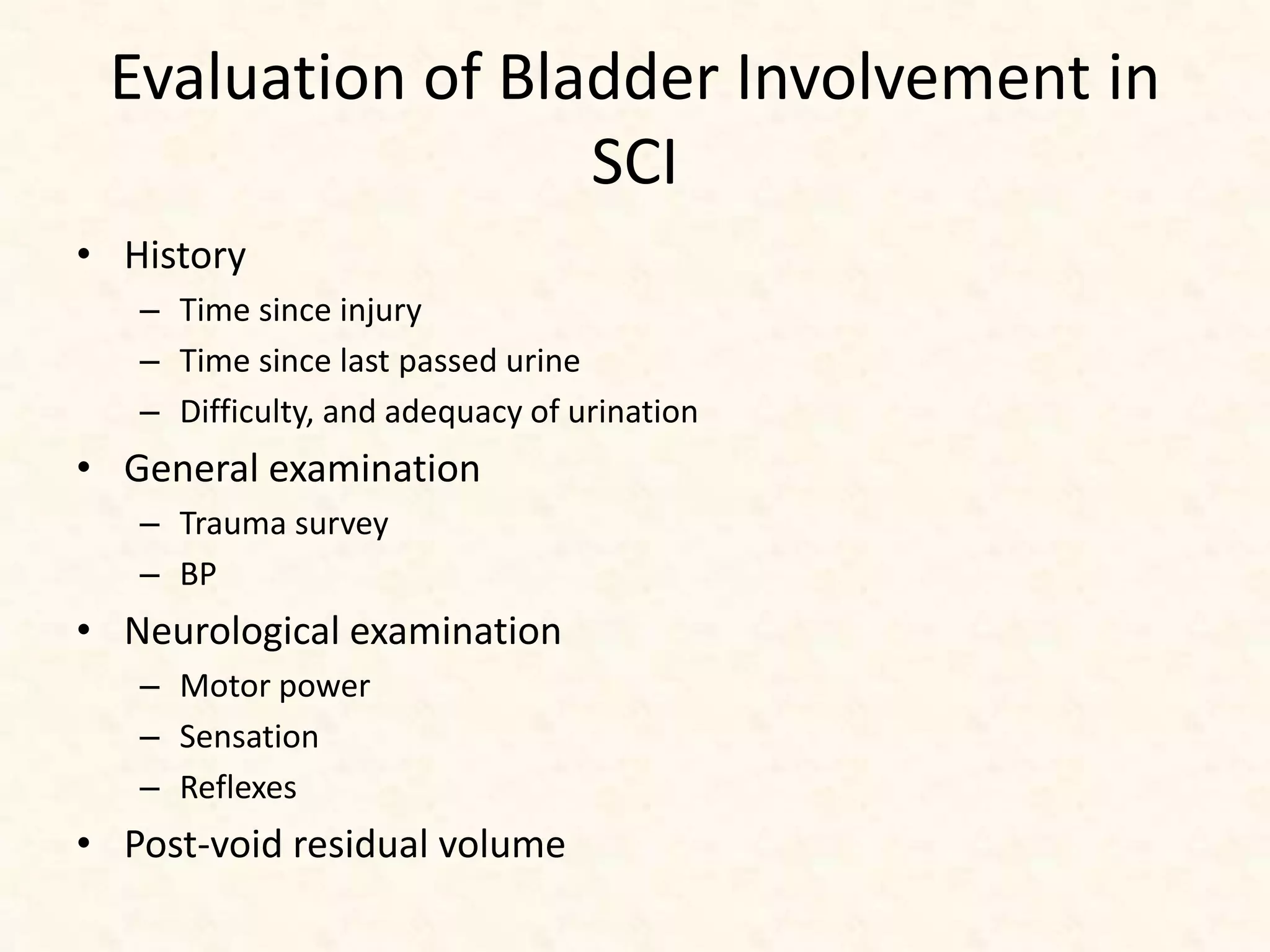 Evaluation of Bladder Involvement in
SCI
• History
– Time since injury
– Time since last passed urine
– Difficulty, and adequacy of urination
• General examination
– Trauma survey
– BP
• Neurological examination
– Motor power
– Sensation
– Reflexes
• Post-void residual volume
 