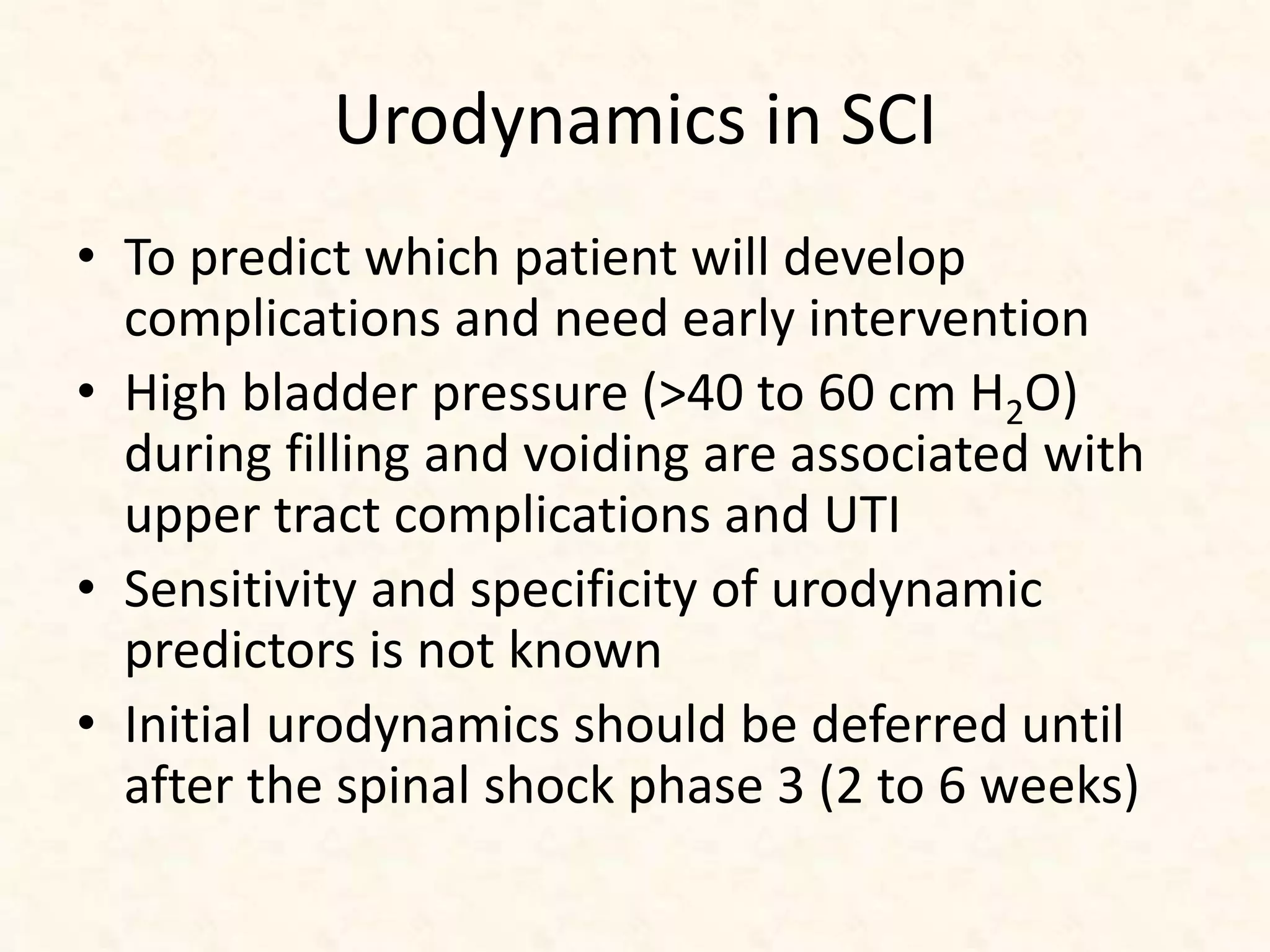 Urodynamics in SCI
• To predict which patient will develop
complications and need early intervention
• High bladder pressure (>40 to 60 cm H2O)
during filling and voiding are associated with
upper tract complications and UTI
• Sensitivity and specificity of urodynamic
predictors is not known
• Initial urodynamics should be deferred until
after the spinal shock phase 3 (2 to 6 weeks)
 