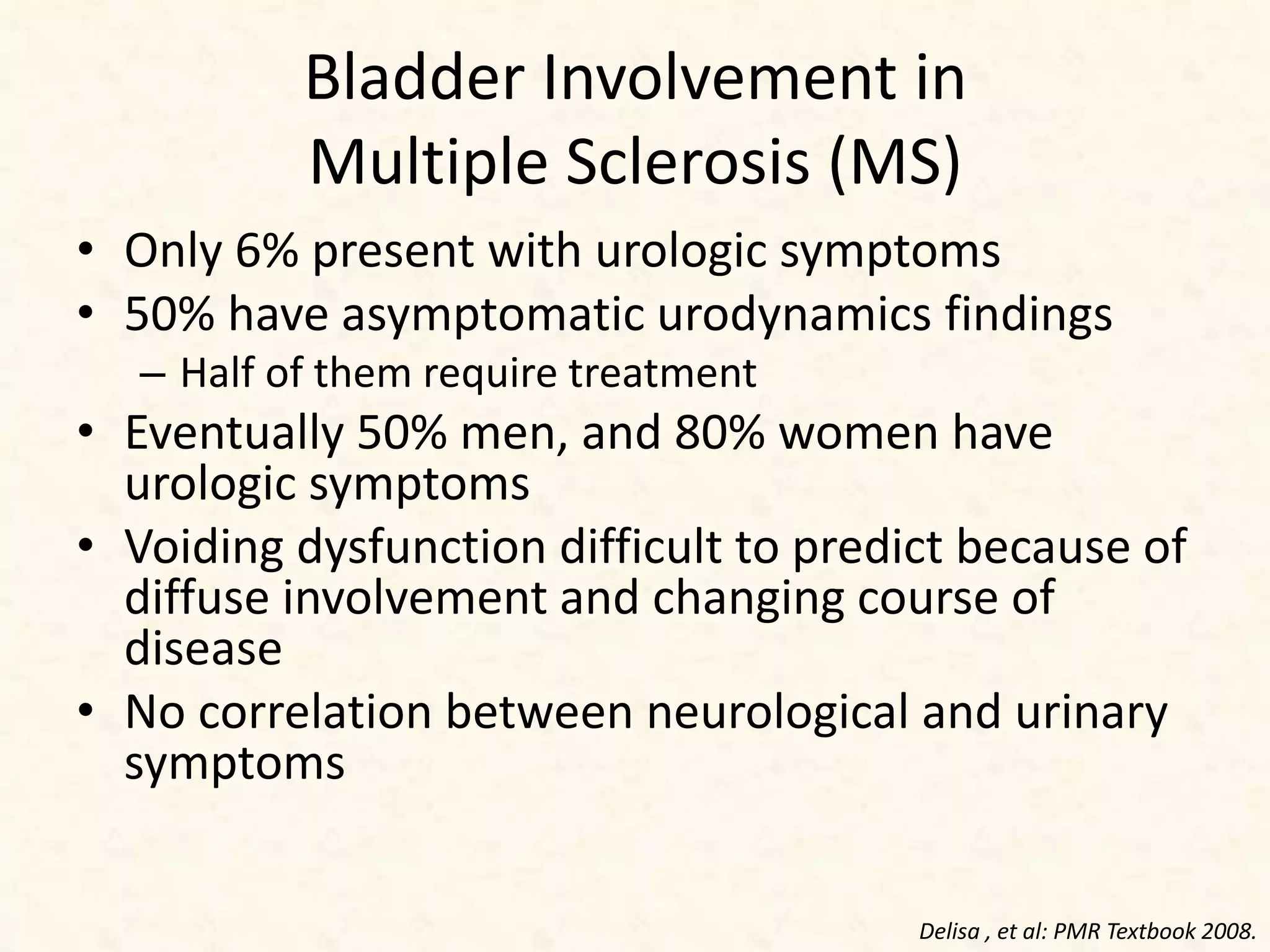 Bladder Involvement in
Multiple Sclerosis (MS)
• Only 6% present with urologic symptoms
• 50% have asymptomatic urodynamics findings
– Half of them require treatment
• Eventually 50% men, and 80% women have
urologic symptoms
• Voiding dysfunction difficult to predict because of
diffuse involvement and changing course of
disease
• No correlation between neurological and urinary
symptoms
Delisa , et al: PMR Textbook 2008.
 