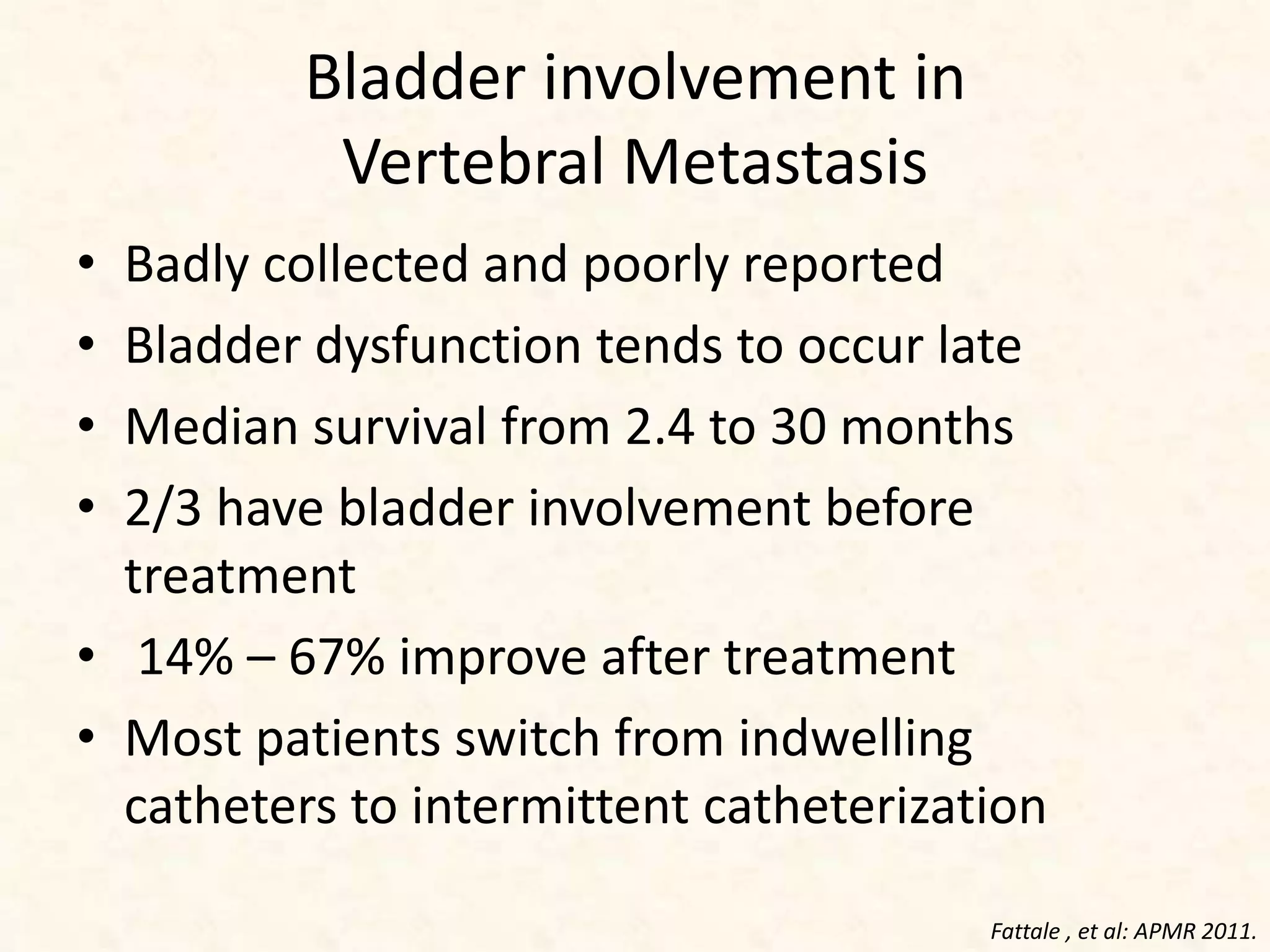 Bladder involvement in
Vertebral Metastasis
• Badly collected and poorly reported
• Bladder dysfunction tends to occur late
• Median survival from 2.4 to 30 months
• 2/3 have bladder involvement before
treatment
• 14% – 67% improve after treatment
• Most patients switch from indwelling
catheters to intermittent catheterization
Fattale , et al: APMR 2011.
 