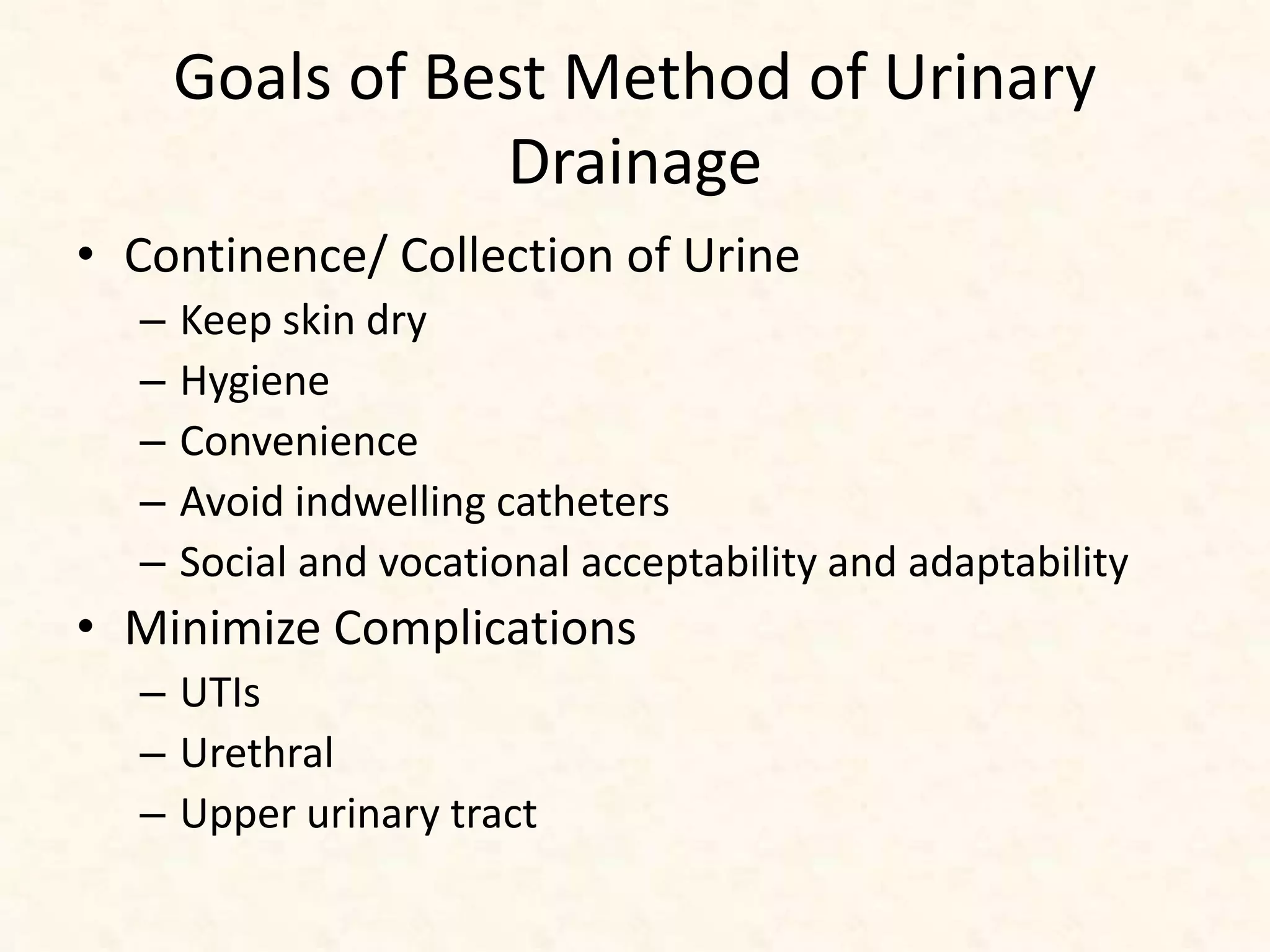 Goals of Best Method of Urinary
Drainage
• Continence/ Collection of Urine
– Keep skin dry
– Hygiene
– Convenience
– Avoid indwelling catheters
– Social and vocational acceptability and adaptability
• Minimize Complications
– UTIs
– Urethral
– Upper urinary tract
 