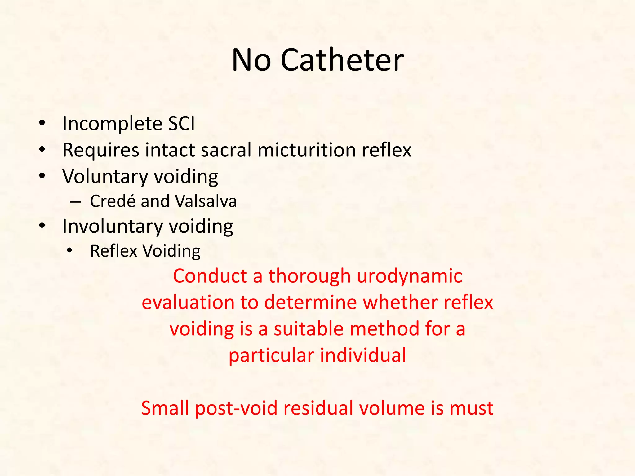No Catheter
• Incomplete SCI
• Requires intact sacral micturition reflex
• Voluntary voiding
– Credé and Valsalva
• Involuntary voiding
• Reflex Voiding
Conduct a thorough urodynamic
evaluation to determine whether reflex
voiding is a suitable method for a
particular individual
Small post-void residual volume is must
 