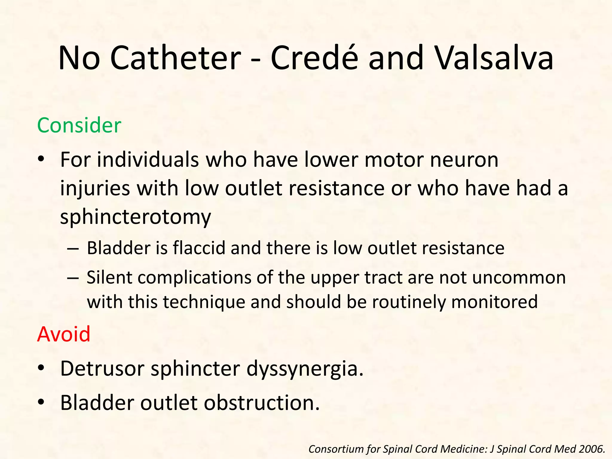No Catheter - Credé and Valsalva
Consider
• For individuals who have lower motor neuron
injuries with low outlet resistance or who have had a
sphincterotomy
– Bladder is flaccid and there is low outlet resistance
– Silent complications of the upper tract are not uncommon
with this technique and should be routinely monitored
Avoid
• Detrusor sphincter dyssynergia.
• Bladder outlet obstruction.
Consortium for Spinal Cord Medicine: J Spinal Cord Med 2006.
 