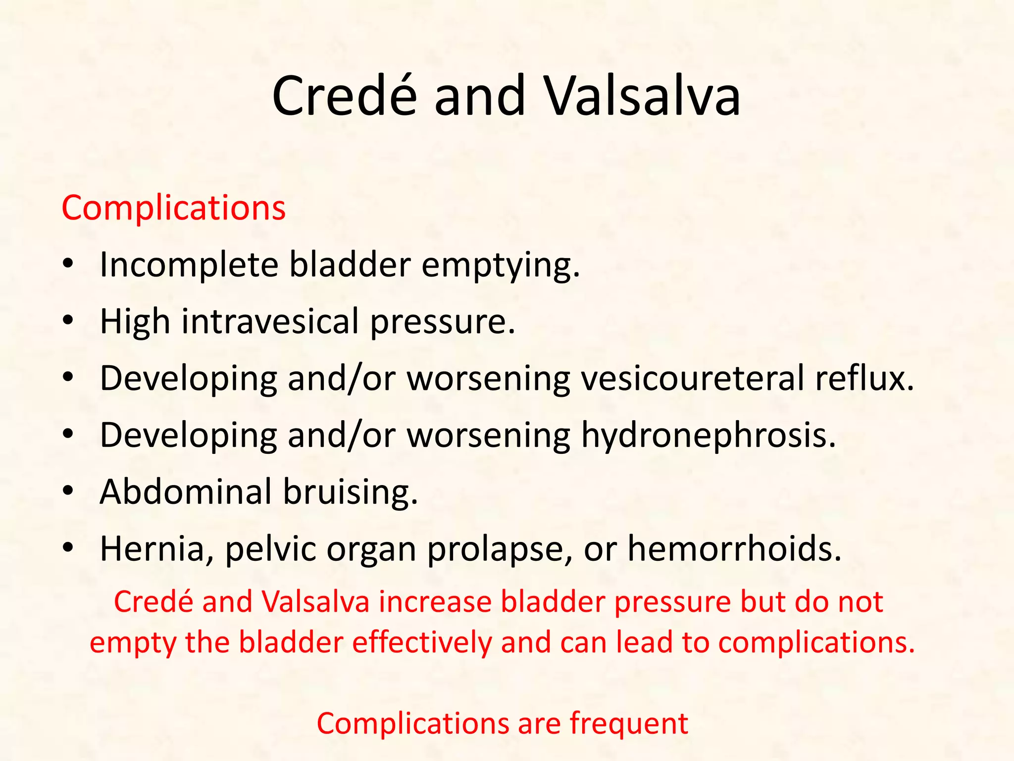 Credé and Valsalva
Complications
• Incomplete bladder emptying.
• High intravesical pressure.
• Developing and/or worsening vesicoureteral reflux.
• Developing and/or worsening hydronephrosis.
• Abdominal bruising.
• Hernia, pelvic organ prolapse, or hemorrhoids.
Credé and Valsalva increase bladder pressure but do not
empty the bladder effectively and can lead to complications.
Complications are frequent
 