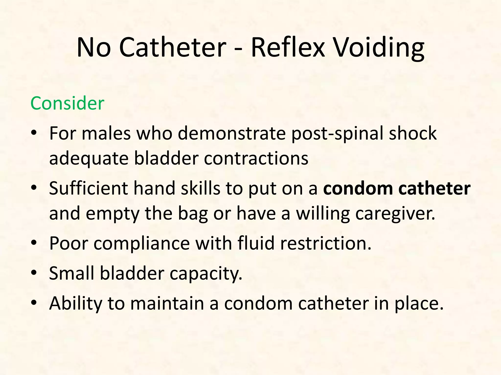 No Catheter - Reflex Voiding
Consider
• For males who demonstrate post-spinal shock
adequate bladder contractions
• Sufficient hand skills to put on a condom catheter
and empty the bag or have a willing caregiver.
• Poor compliance with fluid restriction.
• Small bladder capacity.
• Ability to maintain a condom catheter in place.
 