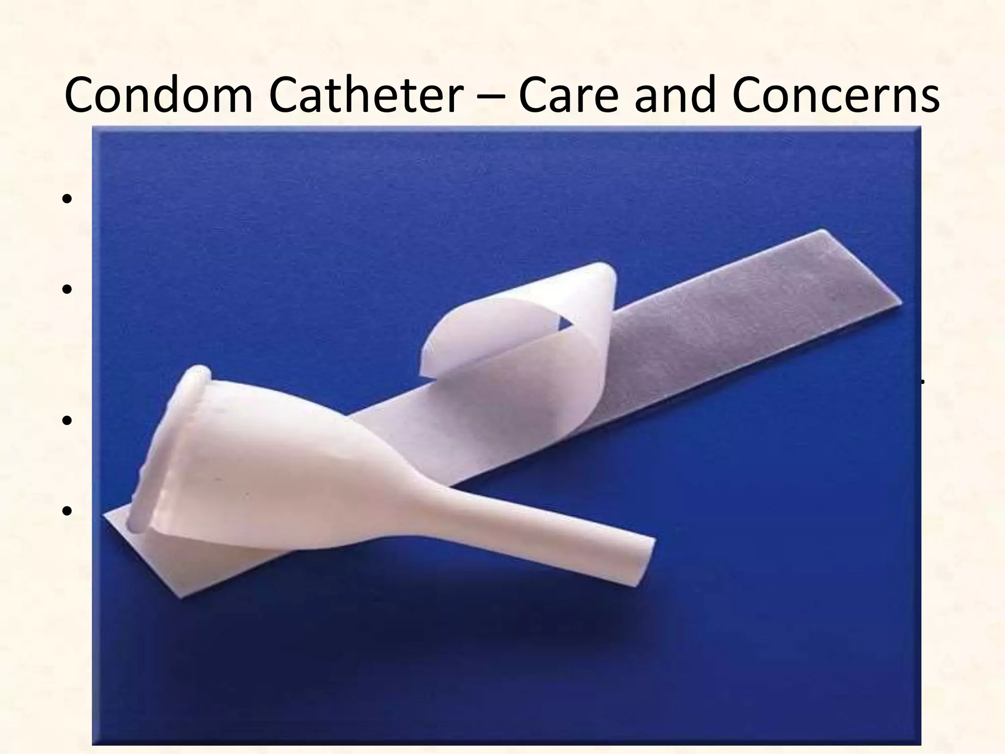 Condom Catheter – Care and Concerns
• Should be applied securely to avoid leakage and
constriction for 24 hours.
• To avoid skin maceration and breakdown, the glans is
washed daily when the condom is changed, the skin is
aired for 20–30 minutes, and the condom is reapplied.
• Urinary collection bags are cleaned daily with 1:10
solution of bleach to water
• Interference with social/sexual function.
– Urine leakage may occur during sexual activity.
– Use of a regular condom may be an option for
management.
 