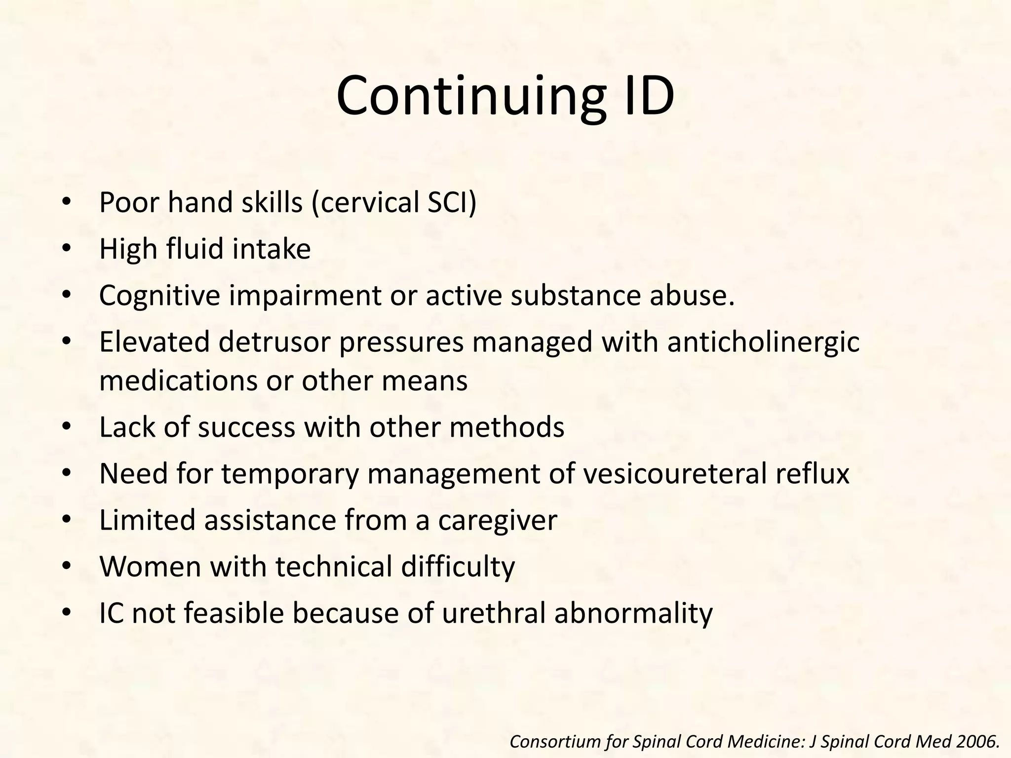 Continuing ID
• Poor hand skills (cervical SCI)
• High fluid intake
• Cognitive impairment or active substance abuse.
• Elevated detrusor pressures managed with anticholinergic
medications or other means
• Lack of success with other methods
• Need for temporary management of vesicoureteral reflux
• Limited assistance from a caregiver
• Women with technical difficulty
• IC not feasible because of urethral abnormality
Consortium for Spinal Cord Medicine: J Spinal Cord Med 2006.
 