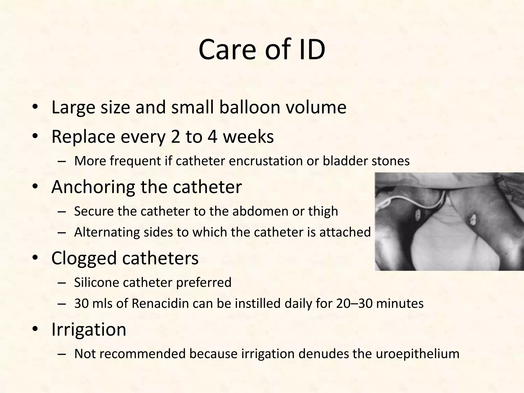 Care of ID
• Large size and small balloon volume
• Replace every 2 to 4 weeks
– More frequent if catheter encrustation or bladder stones
• Anchoring the catheter
– Secure the catheter to the abdomen or thigh
– Alternating sides to which the catheter is attached
• Clogged catheters
– Silicone catheter preferred
– 30 mls of Renacidin can be instilled daily for 20–30 minutes
• Irrigation
– Not recommended because irrigation denudes the uroepithelium
 