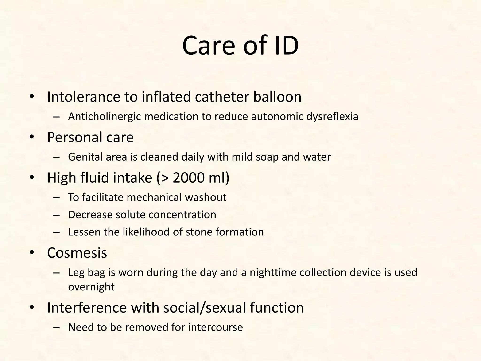 Care of ID
• Intolerance to inflated catheter balloon
– Anticholinergic medication to reduce autonomic dysreflexia
• Personal care
– Genital area is cleaned daily with mild soap and water
• High fluid intake (> 2000 ml)
– To facilitate mechanical washout
– Decrease solute concentration
– Lessen the likelihood of stone formation
• Cosmesis
– Leg bag is worn during the day and a nighttime collection device is used
overnight
• Interference with social/sexual function
– Need to be removed for intercourse
 