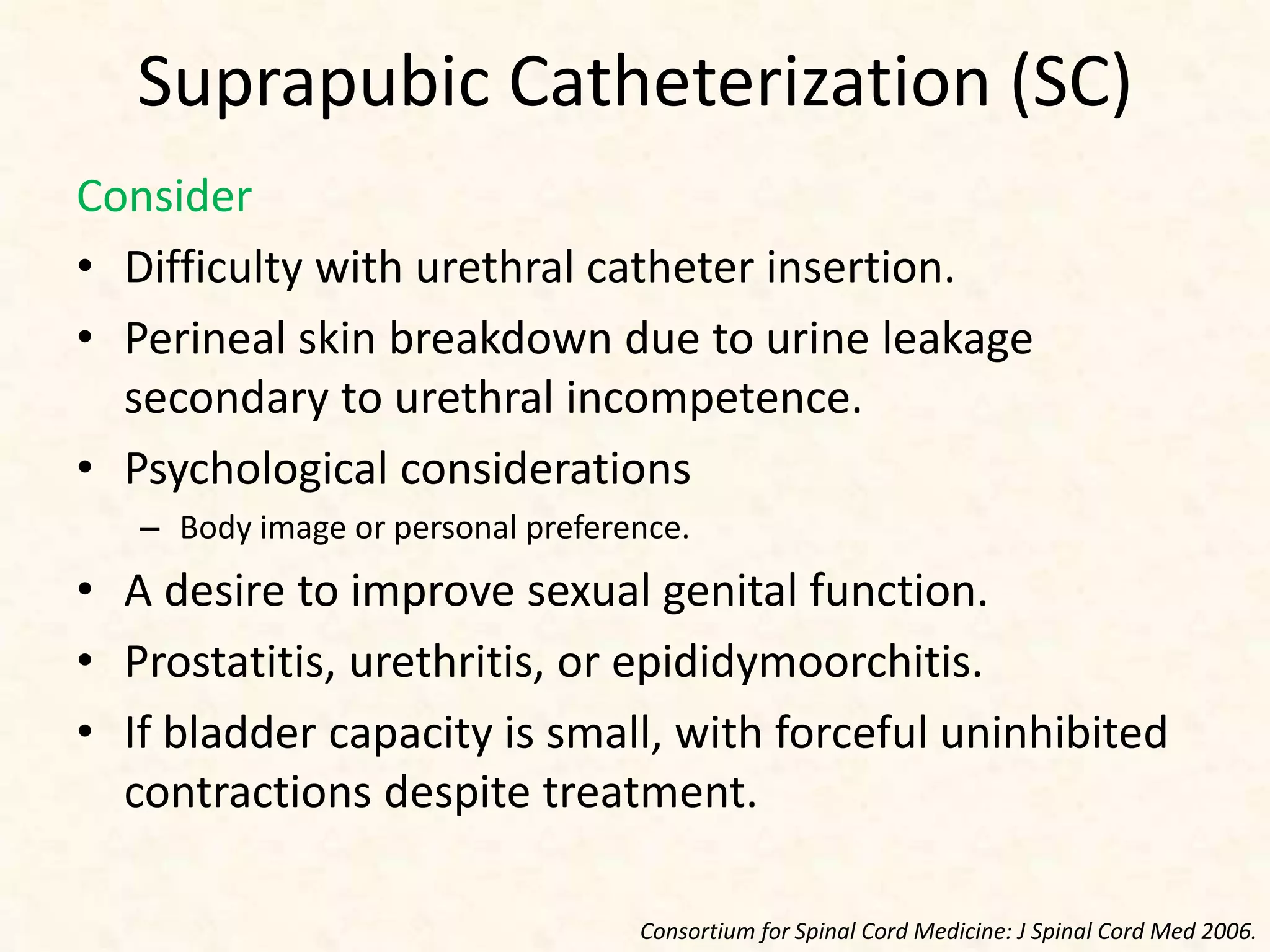 Suprapubic Catheterization (SC)
Consider
• Difficulty with urethral catheter insertion.
• Perineal skin breakdown due to urine leakage
secondary to urethral incompetence.
• Psychological considerations
– Body image or personal preference.
• A desire to improve sexual genital function.
• Prostatitis, urethritis, or epididymoorchitis.
• If bladder capacity is small, with forceful uninhibited
contractions despite treatment.
Consortium for Spinal Cord Medicine: J Spinal Cord Med 2006.
 