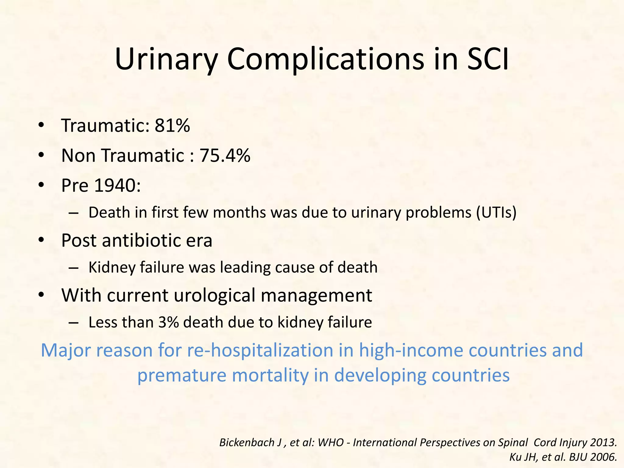 Urinary Complications in SCI
• Traumatic: 81%
• Non Traumatic : 75.4%
• Pre 1940:
– Death in first few months was due to urinary problems (UTIs)
• Post antibiotic era
– Kidney failure was leading cause of death
• With current urological management
– Less than 3% death due to kidney failure
Major reason for re-hospitalization in high-income countries and
premature mortality in developing countries
Bickenbach J , et al: WHO - International Perspectives on Spinal Cord Injury 2013.
Ku JH, et al. BJU 2006.
 