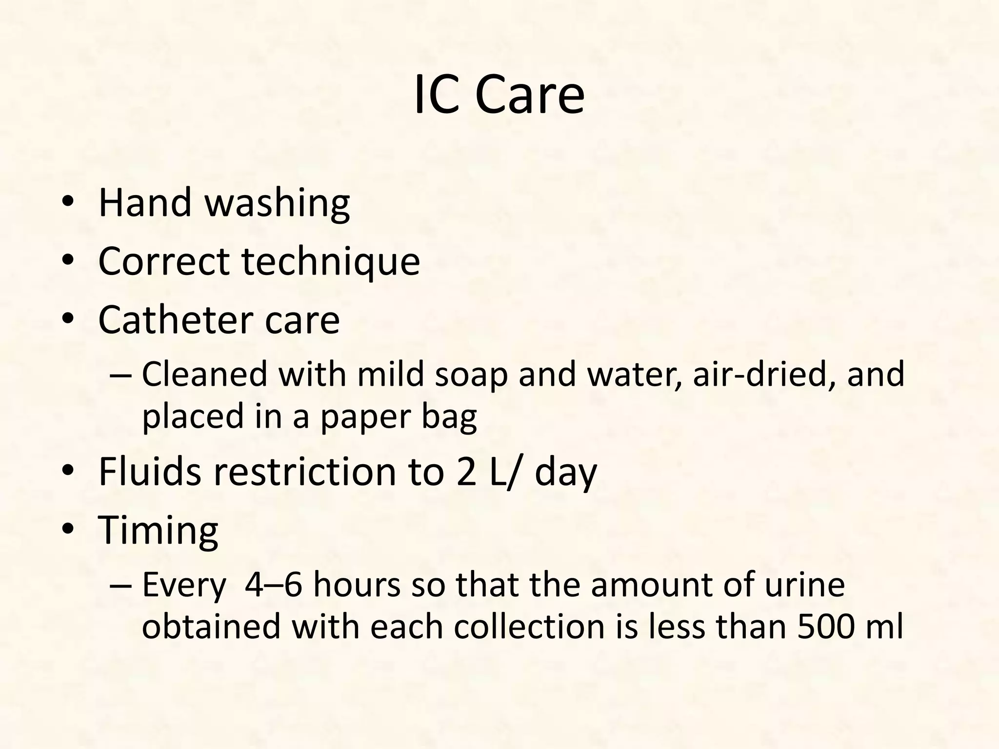 IC Care
• Hand washing
• Correct technique
• Catheter care
– Cleaned with mild soap and water, air-dried, and
placed in a paper bag
• Fluids restriction to 2 L/ day
• Timing
– Every 4–6 hours so that the amount of urine
obtained with each collection is less than 500 ml
 