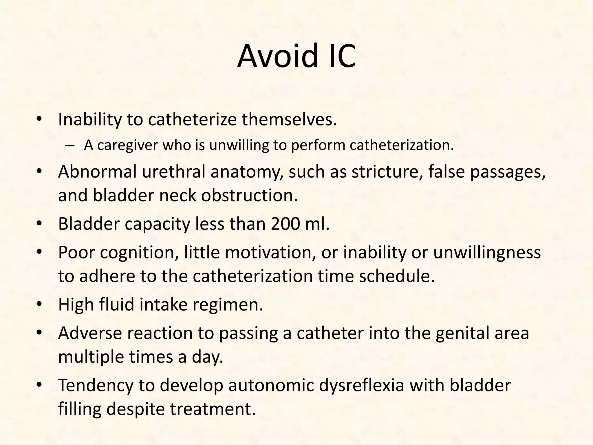 Avoid IC
• Inability to catheterize themselves.
– A caregiver who is unwilling to perform catheterization.
• Abnormal urethral anatomy, such as stricture, false passages,
and bladder neck obstruction.
• Bladder capacity less than 200 ml.
• Poor cognition, little motivation, or inability or unwillingness
to adhere to the catheterization time schedule.
• High fluid intake regimen.
• Adverse reaction to passing a catheter into the genital area
multiple times a day.
• Tendency to develop autonomic dysreflexia with bladder
filling despite treatment.
 