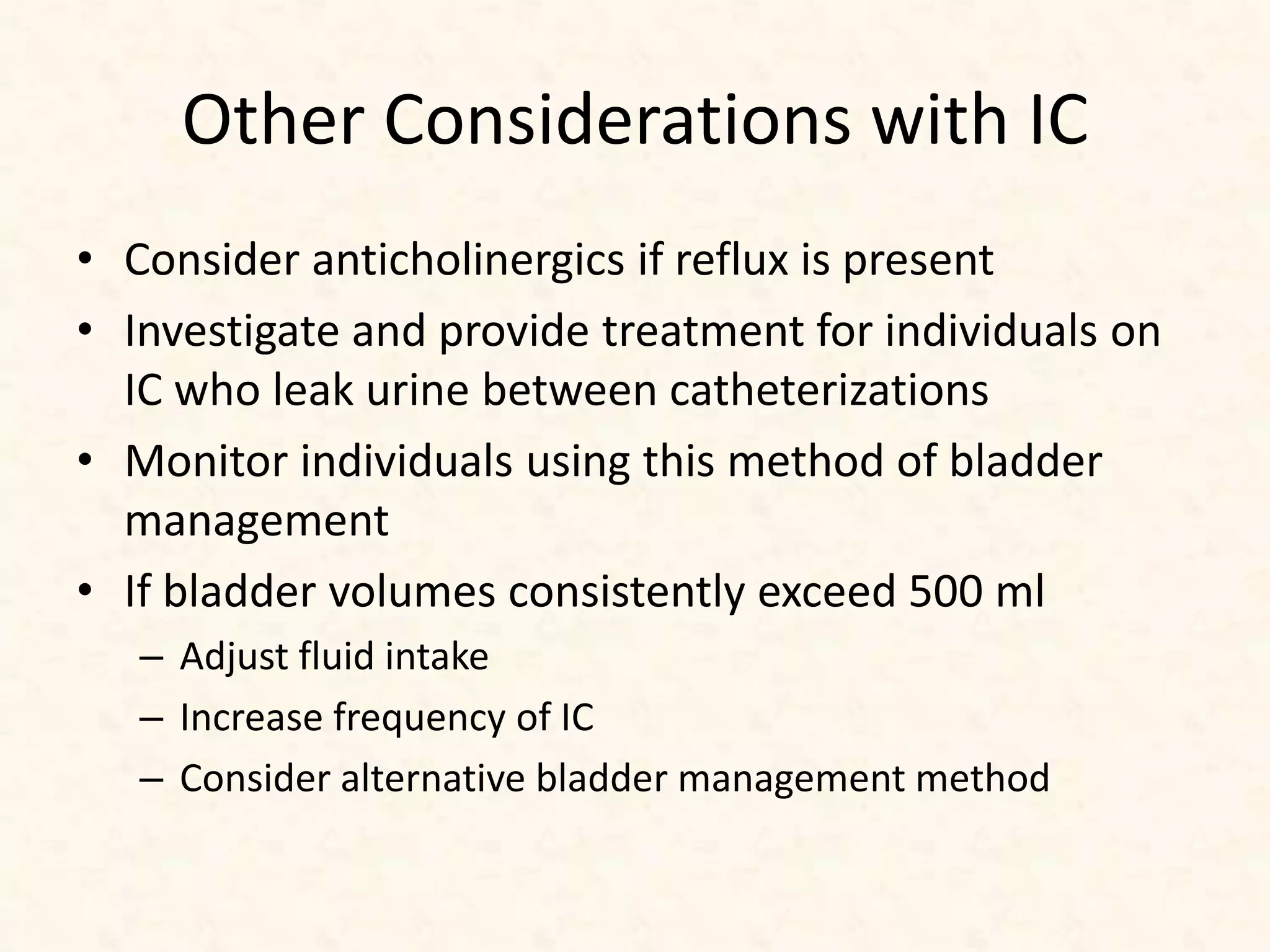 Other Considerations with IC
• Consider anticholinergics if reflux is present
• Investigate and provide treatment for individuals on
IC who leak urine between catheterizations
• Monitor individuals using this method of bladder
management
• If bladder volumes consistently exceed 500 ml
– Adjust fluid intake
– Increase frequency of IC
– Consider alternative bladder management method
 