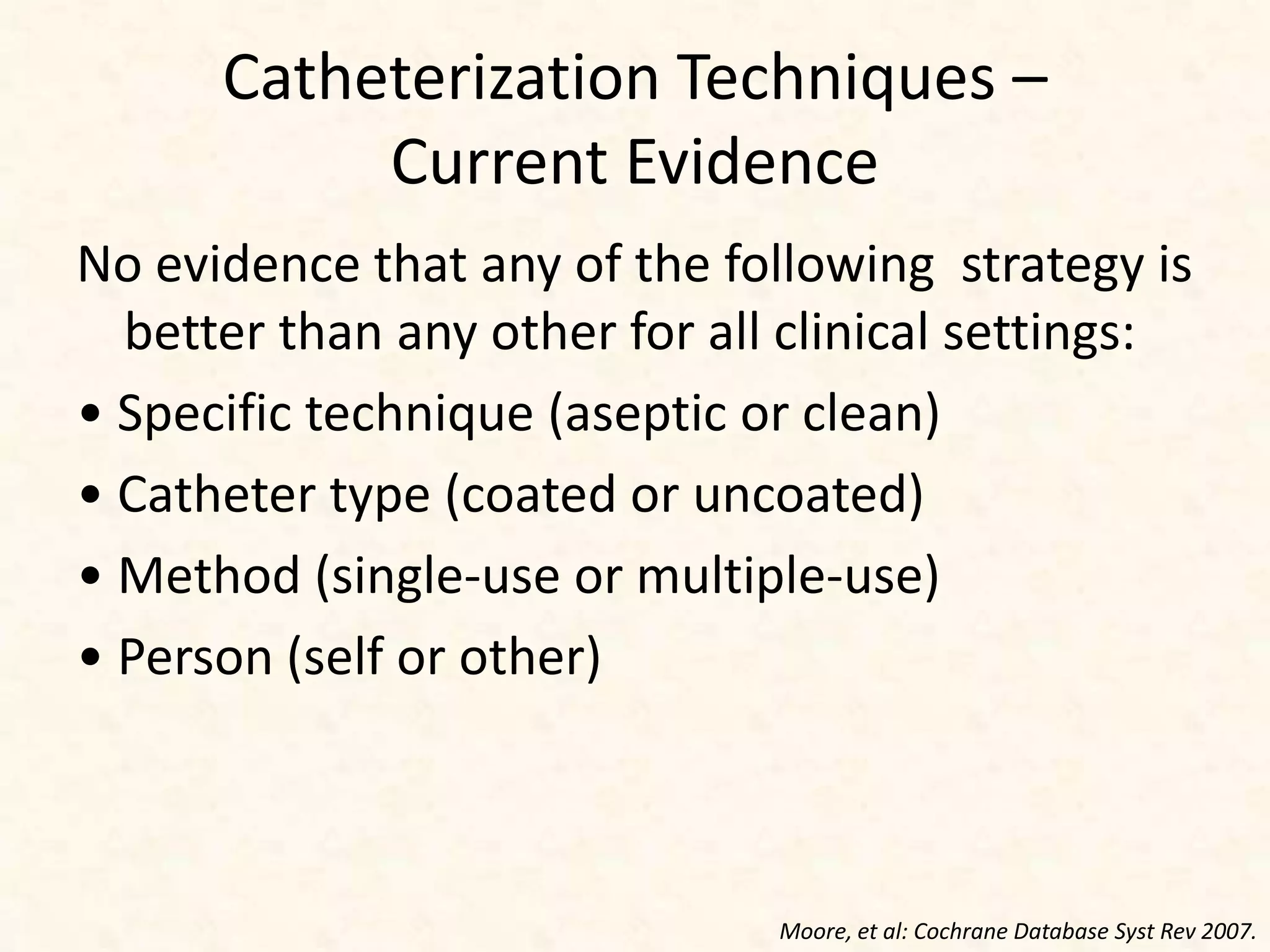 Catheterization Techniques –
Current Evidence
No evidence that any of the following strategy is
better than any other for all clinical settings:
• Specific technique (aseptic or clean)
• Catheter type (coated or uncoated)
• Method (single-use or multiple-use)
• Person (self or other)
Moore, et al: Cochrane Database Syst Rev 2007.
 