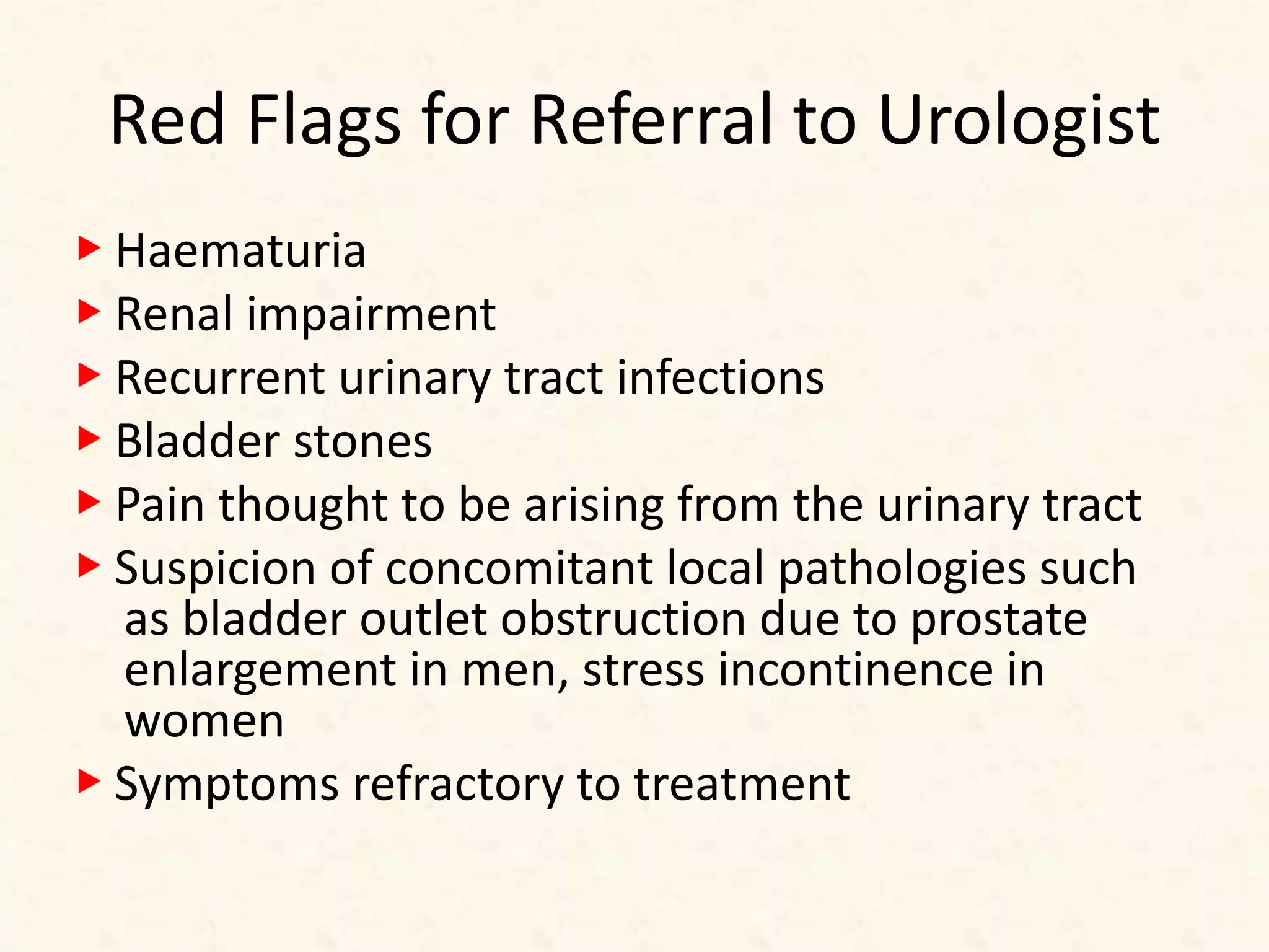 Red Flags for Referral to Urologist
▶ Haematuria
▶ Renal impairment
▶ Recurrent urinary tract infections
▶ Bladder stones
▶ Pain thought to be arising from the urinary tract
▶ Suspicion of concomitant local pathologies such
as bladder outlet obstruction due to prostate
enlargement in men, stress incontinence in
women
▶ Symptoms refractory to treatment
 