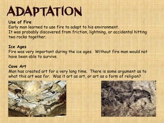 Modern Human Beings are called Homo Sapiens Sapiens
The distinction between Cro-Magnons and Homo Sapiens
Sapiens (modern people today) had disappeared by
10,000 bce.
ICE AGE – ended about 10,000 years ago. Large parts
of Earth’s surface were covered in ice. Sea levels
dropped exposing LAND BRIDGES. People migrate
across these land bridges. From Asia to Europe people
crossed an exposed land bridge which today is the
Bering Strait.
 