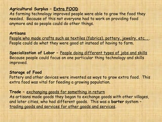 MESO-LITHIC: Middle Stone Age “meso” means middles “lithic” means stone
“Neo” means new
“Lithic” means stone
Neolithic means New Stone Age.
The Neolithic Agricultural Revolution was the change from hunting and gathering to farming.
It is thought that women discovered agriculture. Seeds planted = food
Neolithic People:
Agriculture and domesticated animals.
Used Advanced Stone Tools
 Developed Weaving (better clothing) Artisans -make crafts
Made Pottery (for food storage)
Domestication of Animals: In addition to growing crops Neolithic man also tamed animals for
hunting (dogs) and other animals for their food such as sheep, cows, goats, etc
Systematic Agriculture was the consistent growing of crops on a continuing basis.
This created an Agricultural Surplus or Extra Food.
Storage of Food
Pottery and other devices were invented as ways to store extra food.
This extra food was vital for feeding a growing population.
 
