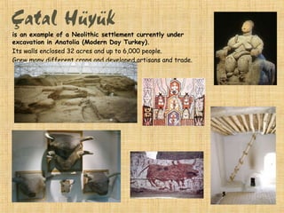 is an example of a Neolithic settlement currently under
excavation in Anatolia (Modern Day Turkey).
Its walls enclosed 32 acres and up to 6,000 people.
Grew many different crops and developed artisans and trade.
 