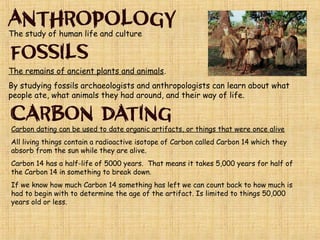 The remains of ancient plants and animals.
By studying fossils archaeologists and anthropologists can learn
about what people ate, what animals they had around, and their way
of life.
Carbon dating is a test used to date organic artifacts or things that
were once alive.
All living things contain a radioactive isotope of Carbon called Carbon
14 which they absorb from the sun while they are alive.
Carbon 14 has a half-life of 5000 years. That means it takes 5,000
years for half of the Carbon 14 in something to break down.
If we know how much Carbon 14 something has left we can count
back to how much is had to begin with to determine the age of the
artifact. Is limited to things 50,000 years old or less.
 