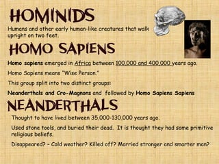 “Paleo” means old “Lithic” means stone
Paleolithic= Old Stone Age
This era was called the stone age because early man
used stone to make his tools and weapons.
Essential Knowledge:
These clans got their food by Hunting and Gathering
 They were Nomadic or Nomads. “Followed their
Food” Once the food supply ran out they would move
from pace to place in search of food and shelter. The
role of men was to do the hunting. The role of women
was gathering and caring for children.
Lived in groups called clans of about 20-30 people, used caves for
shelter.
 Learned to make and control FIRE to keep warm and cook their food.
Developed oral, or spoken language
 Made cave art and statues, and invented the first simple stone tools.
 