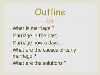 Outline
What is marriage ?
Marriage in the past..
Marriage now a days..
What are the causes of early
marriage ?
What are the solutions ?