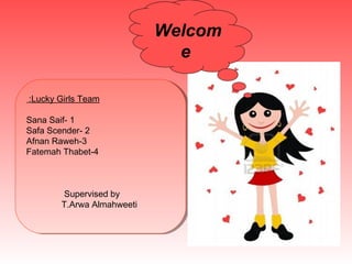 Welcom
                               e

:Lucky Girls Team
 :Lucky Girls Team

Sana Saif--1
 Sana Saif 1
Safa Scender--2
 Safa Scender 2
Afnan Raweh--3
 Afnan Raweh3
Fatemah Thabet--4
 Fatemah Thabet4



        Supervised by
         Supervised by
        T.Arwa Almahweeti
         T.Arwa Almahweeti
 