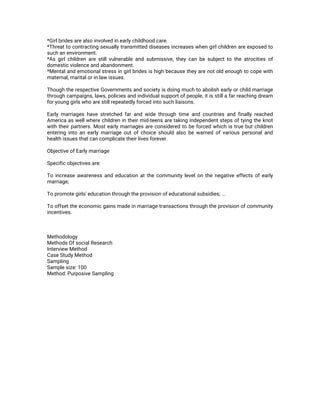 *Girlbridesarealsoinvolvedinearlychildhoodcare.
*Threattocontractingsexuallytransmitteddiseasesincreaseswhengirlchildrenareexposedto
suchanenvironment.
*Asgirlchildrenarestillvulnerableandsubmissive,theycanbesubjecttotheatrocitiesof
domesticviolenceandabandonment.
*Mentalandemotionalstressingirlbridesishighbecausetheyarenotoldenoughtocopewith
maternal,maritalorinlawissues.
ThoughtherespectiveGovernmentsandsocietyisdoingmuchtoabolishearlyorchildmarriage
throughcampaigns,laws,policiesandindividualsupportofpeople,itisstillafarreachingdream
foryounggirlswhoarestillrepeatedlyforcedintosuchliaisons.
Earlymarriageshavestretchedfarandwidethroughtimeandcountriesandfinallyreached
Americaaswellwherechildrenintheirmid-teensaretakingindependentstepsoftyingtheknot
withtheirpartners.Mostearlymarriagesareconsideredtobeforcedwhichistruebutchildren
enteringintoanearlymarriageoutofchoiceshouldalsobewarnedofvariouspersonaland
healthissuesthatcancomplicatetheirlivesforever.
ObjectiveofEarlymarriage
Specificobjectivesare:
Toincreaseawarenessandeducationatthecommunitylevelonthenegativeeffectsofearly
marriage;
Topromotegirls'educationthroughtheprovisionofeducationalsubsidies;...
Tooffsettheeconomicgainsmadeinmarriagetransactionsthroughtheprovisionofcommunity
incentives.
Methodology
MethodsOfsocialResearch
InterviewMethod
CaseStudyMethod
Sampling
Samplesize:100
Method:PurposiveSampling
 
