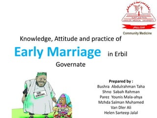 Knowledge, Attitude and practice of
Early Marriage in Erbil
Governate
Prepared by :
Bushra Abdulrahman Taha
Shno Sabah Rahman
Parez Younis Mala-ahya
Mzhda Salman Muhamed
Van Dler Ali
Helen Sarteep Jalal
Community Medicine
 