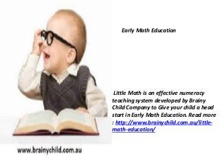 Early Math Education 
Little Math is an effective numeracy 
teaching system developed by Brainy 
Child Company to Give your child a head 
start in Early Math Education. Read more 
: http://www.brainychild.com.au/little-math- 
education/ 
 