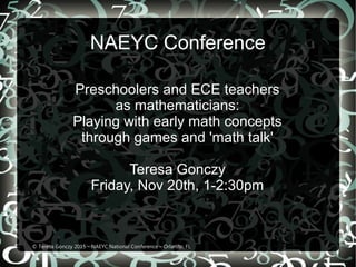 NAEYC Conference
Preschoolers and ECE teachers
as mathematicians:
Playing with early math concepts
through games and 'math talk'
Teresa Gonczy
Friday, Nov 20th, 1-2:30pm
© Teresa Gonczy 2015 – NAEYC National Conference – Orlando, FL
 
