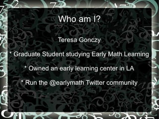 Who am I?
Teresa Gonczy
* Graduate Student studying Early Math Learning
* Owned an early learning center in LA
* Run the @...