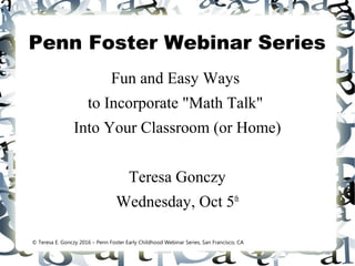 Penn Foster Webinar Series
Fun and Easy Ways
to Incorporate "Math Talk"
Into Your Classroom (or Home)
Teresa Gonczy
Wednesday, Oct 5th
© Teresa E. Gonczy 2016 – Penn Foster Early Childhood Webinar Series, San Francisco, CA
 