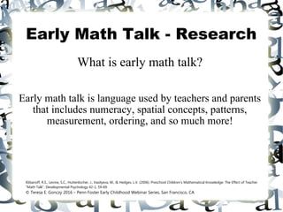 Early Math Talk - Research
What is early math talk?
Early math talk is language used by teachers and parents
that includes numeracy, spatial concepts, patterns,
measurement, ordering, and so much more!
Klibanoff, R.S., Levine, S.C., Huttenlocher, J., Vasilyeva, M., & Hedges, L.V. (2006). Preschool Children's Mathematical Knowledge: The Effect of Teacher
"Math Talk". Developmental Psychology 42-1, 59-69.
© Teresa E. Gonczy 2016 – Penn Foster Early Childhood Webinar Series, San Francisco, CA
 