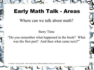 Early Math Talk - Areas
Where can we talk about math?
Story Time
“Do you remember what happened in the book? What
was the first part? And then what came next?”
© Teresa E. Gonczy 2016 – Penn Foster Early Childhood Webinar Series, San Francisco, CA
 