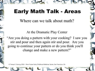 Early Math Talk - Areas
Where can we talk about math?
At the Dramatic Play Center
“Are you doing a pattern with your cooking? I saw you
stir and pour and then again stir and pour. Are you
going to continue your pattern or do you think you'll
change and make a new pattern?”
© Teresa E. Gonczy 2016 – Penn Foster Early Childhood Webinar Series, San Francisco, CA
 