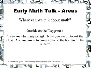 Early Math Talk - Areas
Where can we talk about math?
Outside on the Playground
“I see you climbing so high. Now you are on top of the
slide. Are you going to come down to the bottom of the
slide?”
© Teresa E. Gonczy 2016 – Penn Foster Early Childhood Webinar Series, San Francisco, CA
 