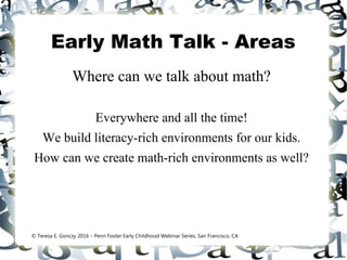 Early Math Talk - Areas
Where can we talk about math?
Everywhere and all the time!
We build literacy-rich environments for our kids.
How can we create math-rich environments as well?
© Teresa E. Gonczy 2016 – Penn Foster Early Childhood Webinar Series, San Francisco, CA
 