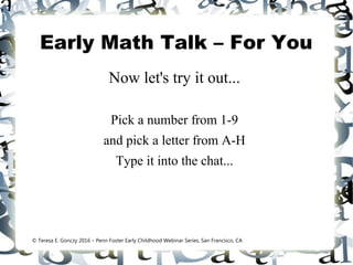 Early Math Talk – For You
Now let's try it out...
Pick a number from 1-9
and pick a letter from A-H
Type it into the chat...
© Teresa E. Gonczy 2016 – Penn Foster Early Childhood Webinar Series, San Francisco, CA
 
