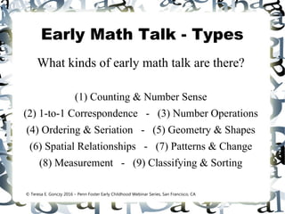 Early Math Talk - Types
What kinds of early math talk are there?
(1) Counting & Number Sense
(2) 1-to-1 Correspondence - (3) Number Operations
(4) Ordering & Seriation - (5) Geometry & Shapes
(6) Spatial Relationships - (7) Patterns & Change
(8) Measurement - (9) Classifying & Sorting
© Teresa E. Gonczy 2016 – Penn Foster Early Childhood Webinar Series, San Francisco, CA
 